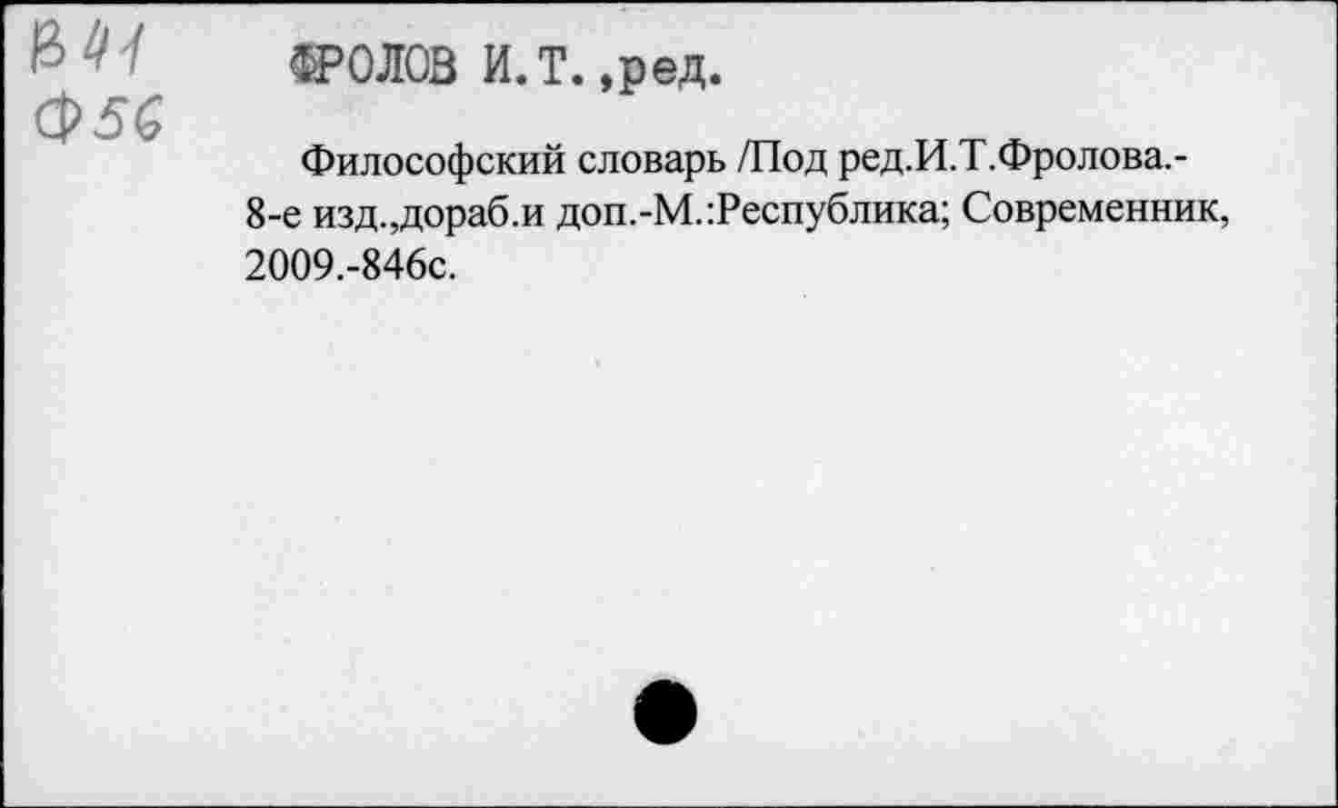 ﻿
ФРОЛОВ И.Т. ,ред.
Философский словарь /Под ред.И.Т.Фролова,-8-е изд.,дораб.и доп.-М. Республика; Современник, 2009.-846С.